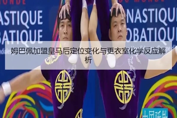 姆巴佩加盟皇马后定位变化与更衣室化学反应解析